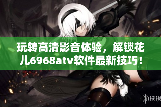 玩轉(zhuǎn)高清影音體驗，解鎖花兒6968atv軟件最新技巧！