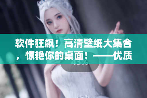 軟件狂飆！高清壁紙大集合，驚艷你的桌面！——優(yōu)質(zhì)軟件相關(guān)文章編輯
