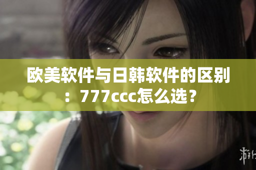 歐美軟件與日韓軟件的區(qū)別：777ccc怎么選？