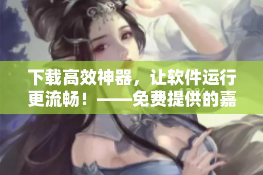 下載高效神器，讓軟件運(yùn)行更流暢！——免費(fèi)提供的嘉興圈軟件下載資源