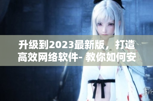 升級(jí)到2023最新版，打造高效網(wǎng)絡(luò)軟件- 教你如何安裝9 1短視頻