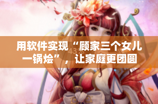 用軟件實現(xiàn)“顧家三個女兒一鍋燴”，讓家庭更團(tuán)圓