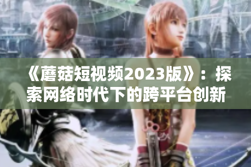 《蘑菇短視頻2023版》：探索網(wǎng)絡時代下的跨平臺創(chuàng)新應用