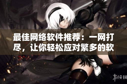 最佳網(wǎng)絡(luò)軟件推薦：一網(wǎng)打盡，讓你輕松應(yīng)對(duì)繁多的軟件選擇！