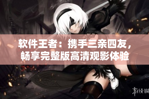 軟件王者：攜手三親四友，暢享完整版高清觀影體驗(yàn)