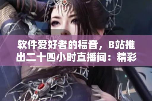 軟件愛(ài)好者的福音，B站推出二十四小時(shí)直播間：精彩軟件技術(shù)分享不間斷！