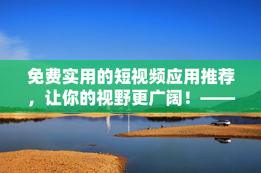 免費(fèi)實(shí)用的短視頻應(yīng)用推薦，讓你的視野更廣闊！——網(wǎng)絡(luò)軟件編輯推薦