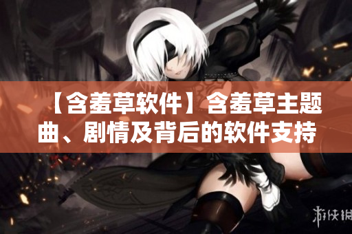 【含羞草軟件】含羞草主題曲、劇情及背后的軟件支持，一文揭秘！