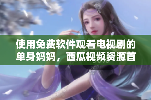 使用免費(fèi)軟件觀看電視劇的單身媽媽，西瓜視頻資源首選