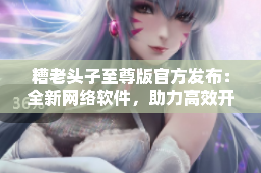 糟老頭子至尊版官方發(fā)布：全新網(wǎng)絡(luò)軟件，助力高效開發(fā)！
