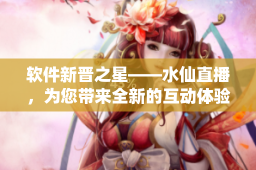 軟件新晉之星——水仙直播，為您帶來全新的互動(dòng)體驗(yàn)