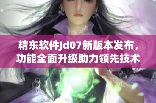 精東軟件Jd07新版本發(fā)布，功能全面升級助力領先技術變革