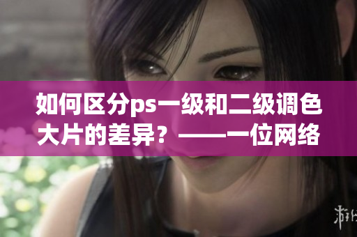 如何區(qū)分ps一級(jí)和二級(jí)調(diào)色大片的差異？——一位網(wǎng)絡(luò)軟件編輯的分享