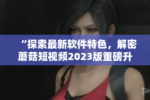 “探索最新軟件特色，解密蘑菇短視頻2023版重磅升級”