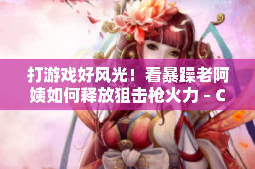 打游戲好風(fēng)光！看暴躁老阿姨如何釋放狙擊槍火力 - CSGO技巧分享
