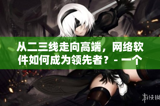 從二三線走向高端，網(wǎng)絡(luò)軟件如何成為領(lǐng)先者？- 一個(gè)網(wǎng)絡(luò)軟件編輯的思考