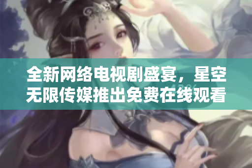 全新網(wǎng)絡(luò)電視劇盛宴，星空無限傳媒推出免費在線觀看軟件