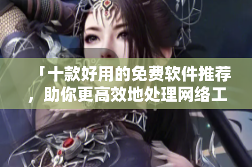 「十款好用的免費(fèi)軟件推薦，助你更高效地處理網(wǎng)絡(luò)工作」