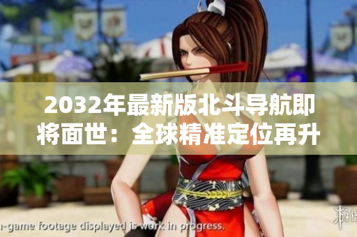 2032年最新版北斗導(dǎo)航即將面世：全球精準(zhǔn)定位再升級(jí)