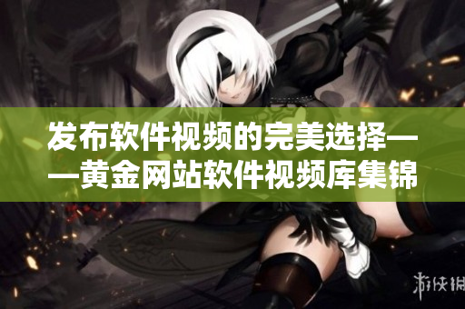 發(fā)布軟件視頻的完美選擇——黃金網(wǎng)站軟件視頻庫(kù)集錦