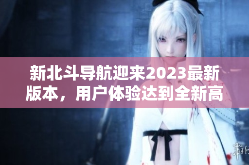 新北斗導(dǎo)航迎來(lái)2023最新版本，用戶(hù)體驗(yàn)達(dá)到全新高度