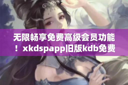 無限暢享免費(fèi)高級(jí)會(huì)員功能！xkdspapp舊版kdb免費(fèi)升級(jí)