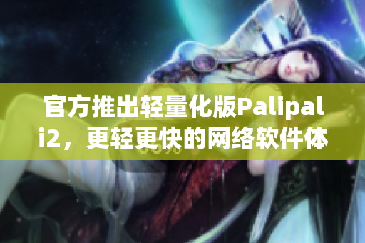 官方推出輕量化版Palipali2，更輕更快的網(wǎng)絡(luò)軟件體驗(yàn)