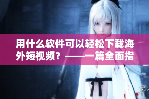 用什么軟件可以輕松下載海外短視頻？——一篇全面指南