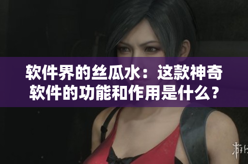 軟件界的絲瓜水：這款神奇軟件的功能和作用是什么？