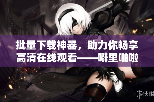 批量下載神器，助力你暢享高清在線觀看——噼里啪啦軟件，不容錯(cuò)過！