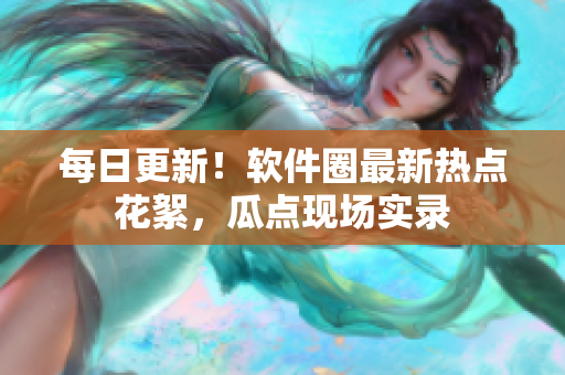 每日更新！軟件圈最新熱點(diǎn)花絮，瓜點(diǎn)現(xiàn)場(chǎng)實(shí)錄