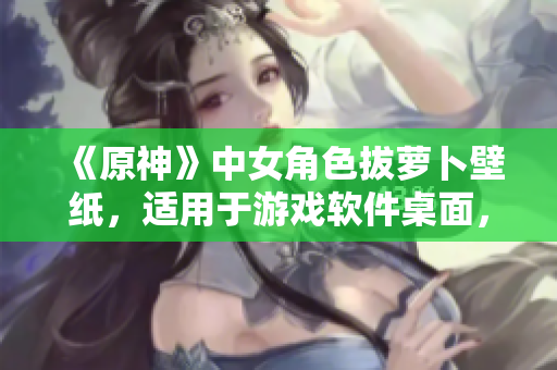 《原神》中女角色拔蘿卜壁紙，適用于游戲軟件桌面，提升用戶(hù)視覺(jué)體驗(yàn)