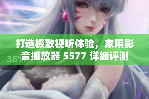打造極致視聽體驗，家用影音播放器 5577 詳細評測