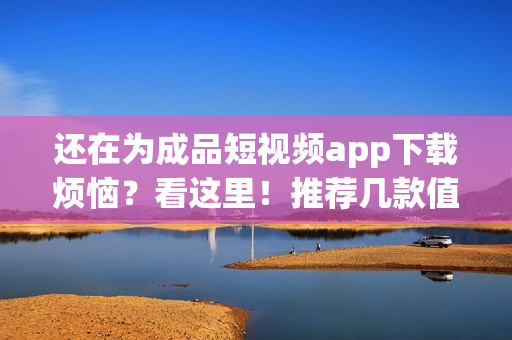 還在為成品短視頻app下載煩惱？看這里！推薦幾款值得一試的短視頻應用！