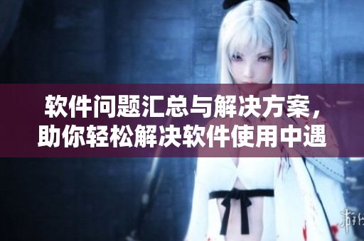 軟件問(wèn)題匯總與解決方案，助你輕松解決軟件使用中遇到的各種困擾