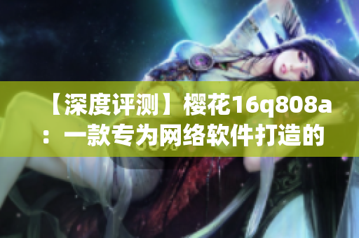 【深度評測】櫻花16q808a：一款專為網(wǎng)絡軟件打造的神器！