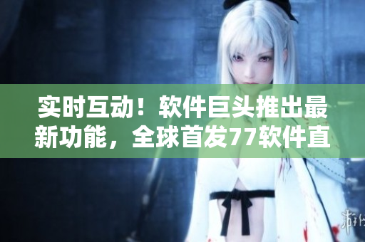 實時互動！軟件巨頭推出最新功能，全球首發(fā)77軟件直播，用戶體驗超乎想象！
