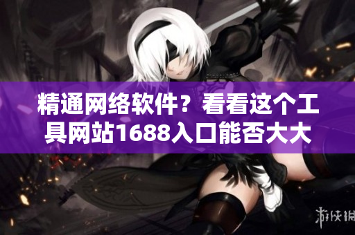 精通網(wǎng)絡(luò)軟件？看看這個(gè)工具網(wǎng)站1688入口能否大大提升你的效率