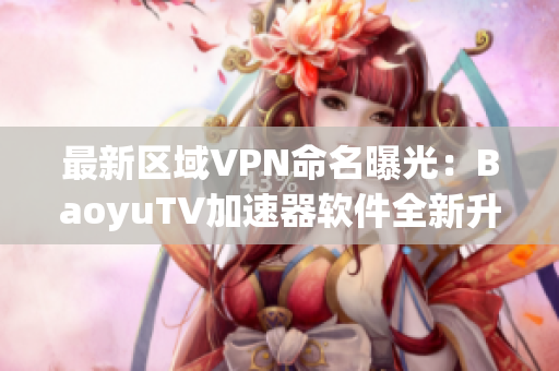 最新區(qū)域VPN命名曝光：BaoyuTV加速器軟件全新升級，免費暢享高速網(wǎng)絡(luò)
