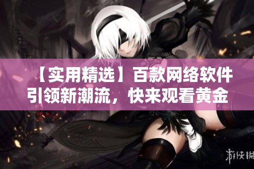 【實用精選】百款網(wǎng)絡(luò)軟件引領(lǐng)新潮流，快來觀看黃金視頻合集！