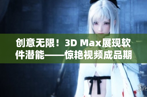 創(chuàng)意無限！3D Max展現(xiàn)軟件潛能——驚艷視頻成品期待你的發(fā)掘！