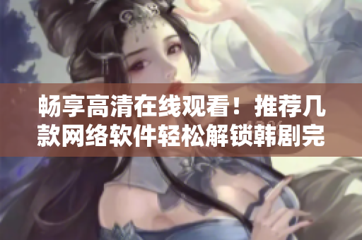 暢享高清在線觀看！推薦幾款網(wǎng)絡軟件輕松解鎖韓劇完整版