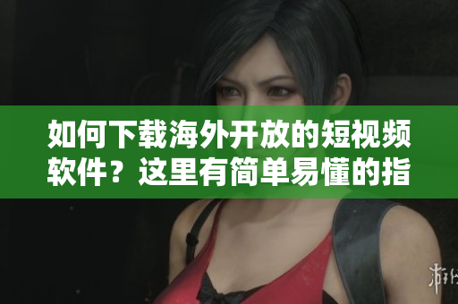 如何下載海外開放的短視頻軟件？這里有簡單易懂的指南！