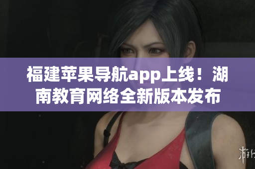 福建蘋果導(dǎo)航app上線！湖南教育網(wǎng)絡(luò)全新版本發(fā)布