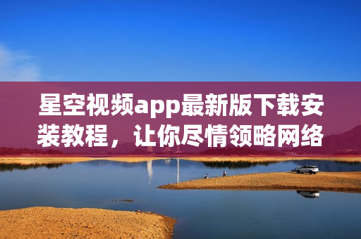 星空視頻app最新版下載安裝教程，讓你盡情領(lǐng)略網(wǎng)絡(luò)軟件之美！