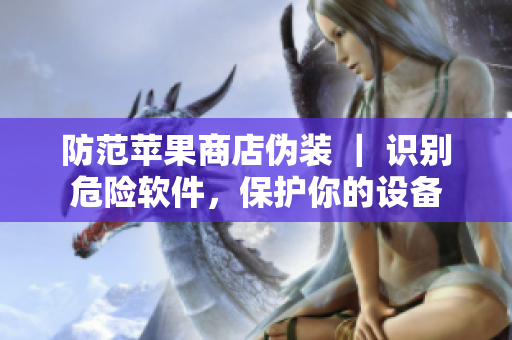 防范蘋果商店偽裝 ｜ 識別危險軟件，保護(hù)你的設(shè)備