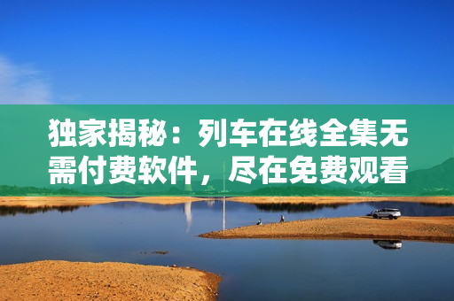 獨家揭秘：列車在線全集無需付費軟件，盡在免費觀看！