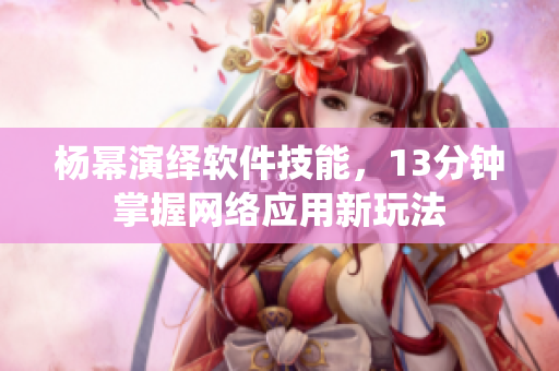 楊冪演繹軟件技能，13分鐘掌握網(wǎng)絡(luò)應(yīng)用新玩法