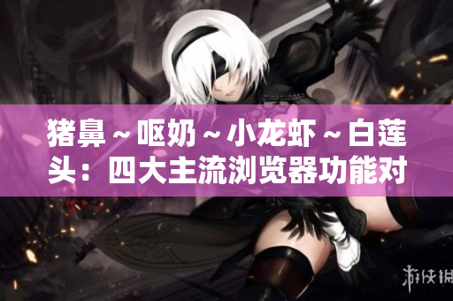 豬鼻～嘔奶～小龍蝦～白蓮頭：四大主流瀏覽器功能對比及使用感受