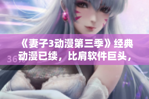 《妻子3動(dòng)漫第三季》經(jīng)典動(dòng)漫已續(xù)，比肩軟件巨頭，演繹華麗轉(zhuǎn)身